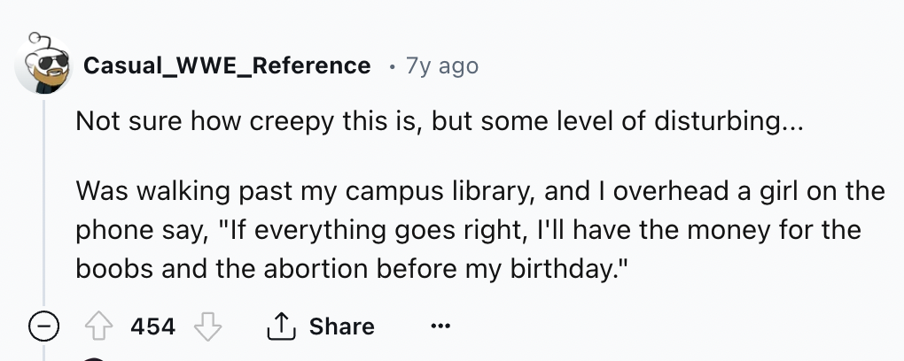 number - Casual_WWE_Reference 7y ago Not sure how creepy this is, but some level of disturbing... Was walking past my campus library, and I overhead a girl on the phone say, "If everything goes right, I'll have the money for the boobs and the abortion bef